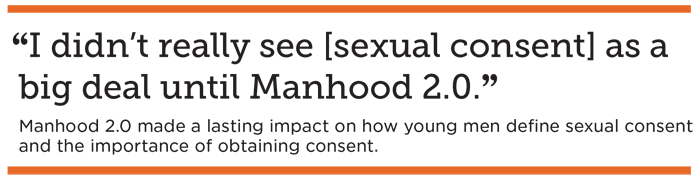 “I didn’t really see [sexual consent] as a big deal until Manhood 2.0.” Manhood 2.0 made a lasting impact on how young men define sexual consent and view the importance of obtaining consent.