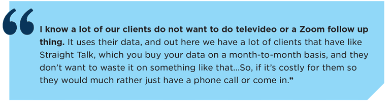 "I know a lot of our clients do not want to do televideo or a Zoom follow up thing. It uses their data, and out here we have a lot of clients that have like Straight Talk, which you buy your data on a month-to-month basis, and they don’t want to waste it on something like that...So, if it’s costly for them so they would much rather just have a phone call or come in.”
