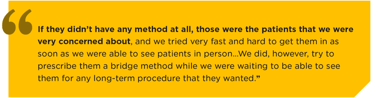 "If they didn’t have any method at all, those were the patients that we were very concerned about, and we tried very fast and hard to get them in as soon as we were able to see patients in person…We did, however, try to prescribe them a bridge method while we were waiting to be able to see them for any long-term procedure that they wanted.”